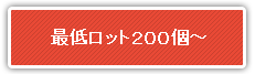 最低ロット２００個～